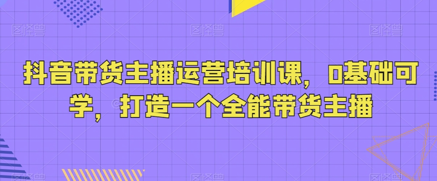 抖音带货主播运营培训课，0基础可学，打造一个全能带货主播 - 中赚网创-中赚网创