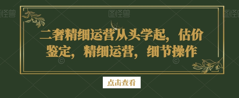 二奢精细运营从头学起，估价鉴定，精细运营，细节操作 - 中赚网创-中赚网创