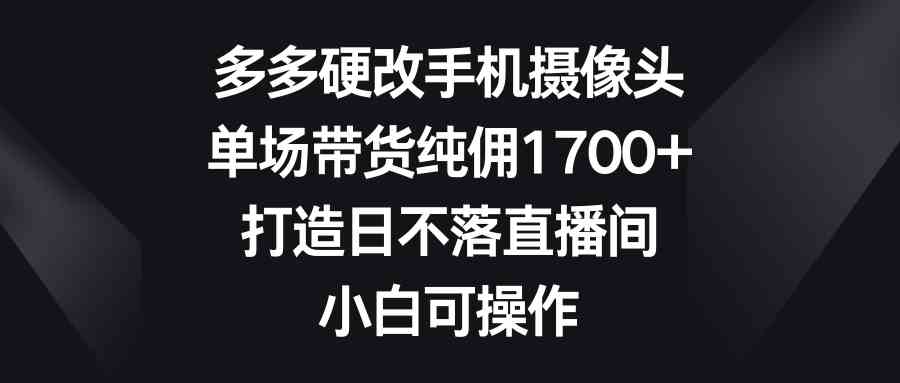 多多硬改手机摄像头，单场带货纯佣1700+，打造日不落直播间，小白可操作 - 中赚网创-中赚网创