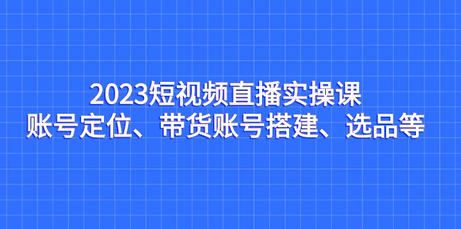 2023短视频直播实操课，账号定位、带货账号搭建、选品等 - 中赚网创-中赚网创