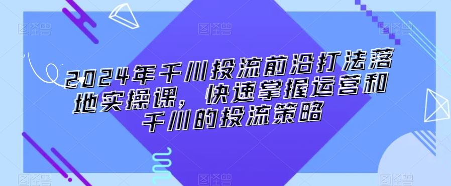 2024年千川投流前沿打法落地实操课，快速掌握运营和千川的投流策略 - 中赚网创-中赚网创