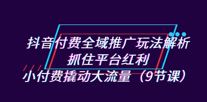 抖音付费全域推广玩法解析：抓住平台红利，小付费撬动大流量（9节课） - 中赚网创-中赚网创