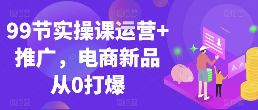 99节实操课运营+推广，电商新品从0打爆 - 中赚网创-中赚网创