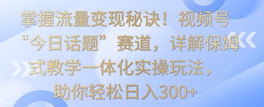 掌握流量变现秘诀！视频号“今日话题”赛道，详解保姆式教学一体化实操玩法，助你轻松日入300+ - 中赚网创-中赚网创