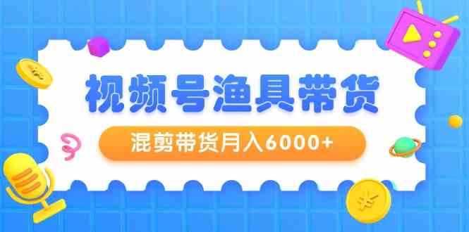 视频号渔具带货，混剪带货月入6000+，起号剪辑选品带货 - 中赚网创-中赚网创