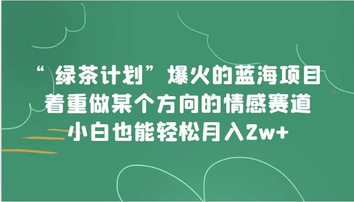 “绿茶计划”，爆火的蓝海项目，着重做某个方向的情感赛道，小白也能轻松月入2w+ - 中赚网创-中赚网创