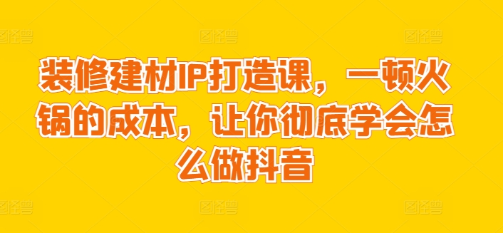 装修建材IP打造课，一顿火锅的成本，让你彻底学会怎么做抖音 - 中赚网创-中赚网创