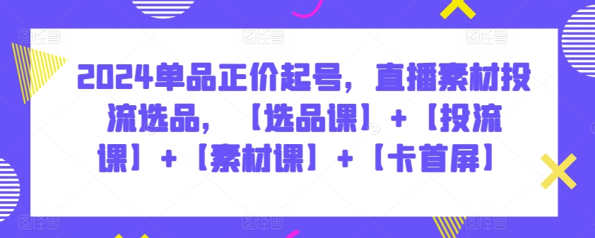 2024单品正价起号，直播素材投流选品，【选品课】+【投流课】+【素材课】+【卡首屏】 - 中赚网创-中赚网创