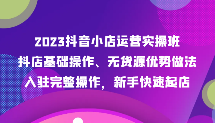 2023抖音小店运营实操班，抖店基础操作、无货源优势做法，入驻完整操作，新手快速起店 - 中赚网创-中赚网创