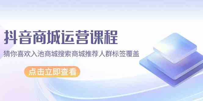 抖音商城运营课程，猜你喜欢入池商城搜索商城推荐人群标签覆盖（67节课） - 中赚网创-中赚网创