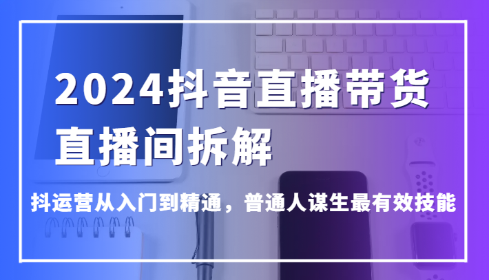 2024抖音直播带货直播间拆解，抖运营从入门到精通，普通人谋生最有效技能 - 中赚网创-中赚网创