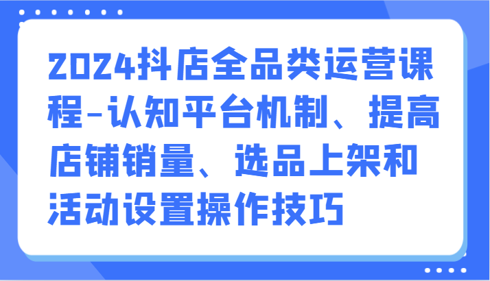 2024抖店全品类运营课程-认知平台机制、提高店铺销量、选品上架和活动设置操作技巧 - 中赚网创-中赚网创