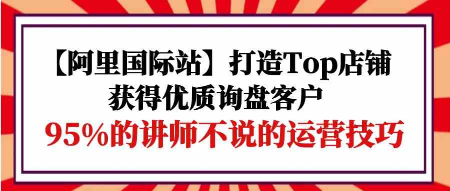 【阿里国际站】打造Top店铺-获得优质询盘客户，95%的讲师不说的运营技巧 - 中赚网创-中赚网创