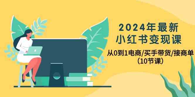 2024年最新小红书变现课，从0到1电商/买手带货/接商单（10节课） - 中赚网创-中赚网创