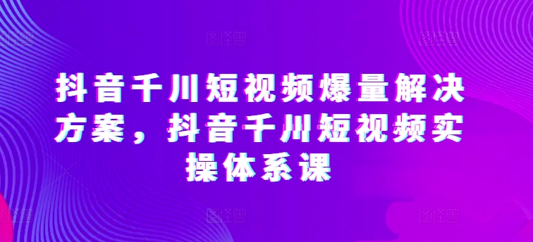 抖音千川短视频爆量解决方案，抖音千川短视频实操体系课 - 中赚网创-中赚网创