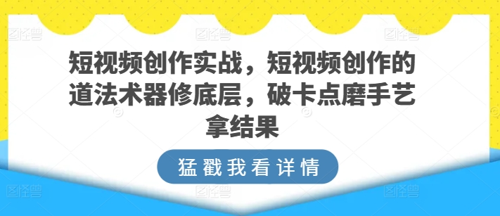 短视频创作实战，短视频创作的道法术器修底层，破卡点磨手艺拿结果 - 中赚网创-中赚网创