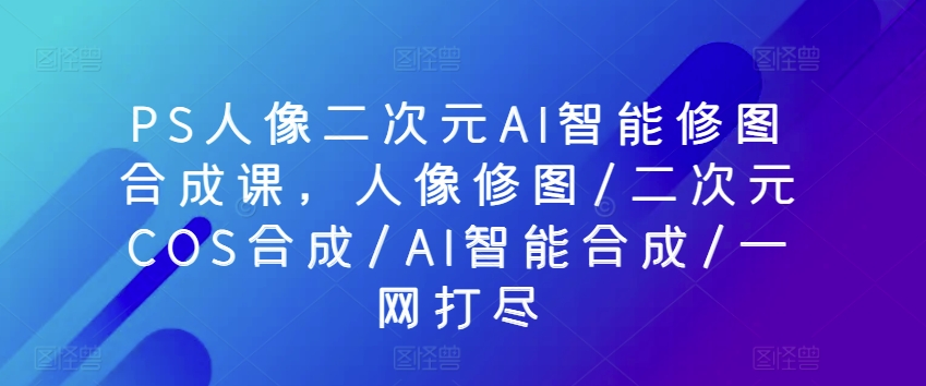 PS人像二次元AI智能修图合成课，人像修图/二次元COS合成/AI智能合成/一网打尽 - 中赚网创-中赚网创