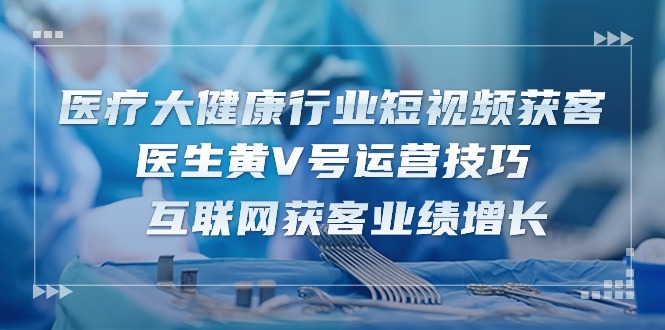 医疗大健康行业短视频获客：医生黄V号运营技巧 互联网获客业绩增长（15节） - 中赚网创-中赚网创