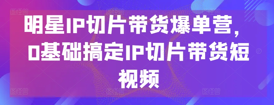 明星IP切片带货爆单营，0基础搞定IP切片带货短视频 - 中赚网创-中赚网创