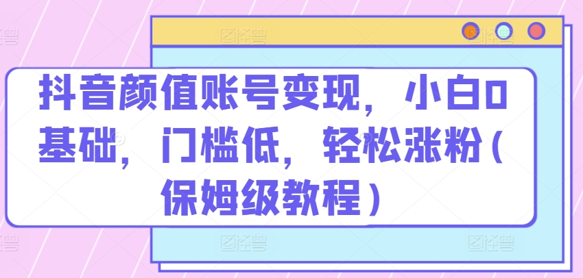 抖音颜值账号变现，小白0基础，门槛低，​轻松涨粉(保姆级教程) - 中赚网创-中赚网创