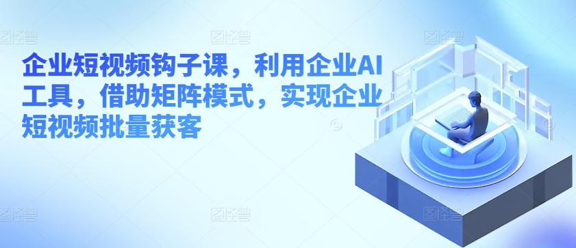 企业短视频钩子课，利用企业AI工具，借助矩阵模式，实现企业短视频批量获客 - 中赚网创-中赚网创