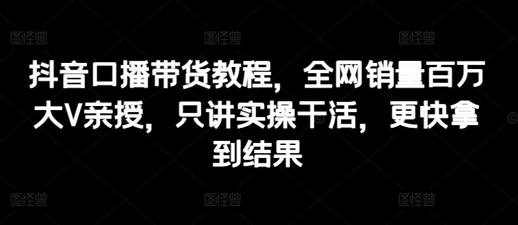 抖音口播带货教程，全网销量百万大V亲授，只讲实操干活，更快拿到结果 - 中赚网创-中赚网创