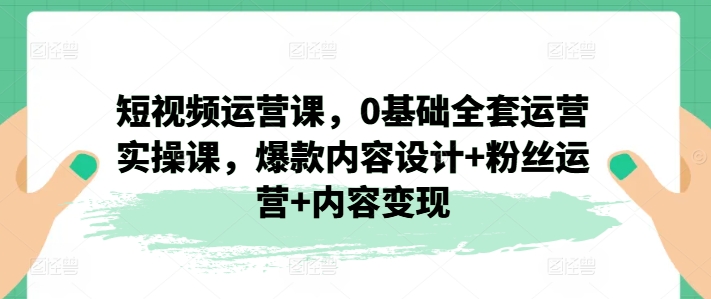 短视频运营课，0基础全套运营实操课，爆款内容设计+粉丝运营+内容变现 - 中赚网创-中赚网创