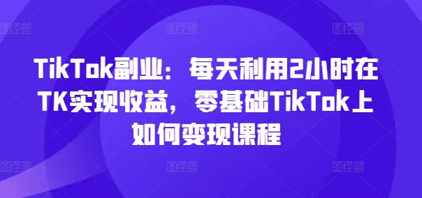 TikTok副业：每天利用2小时在TK实现收益，零基础TikTok上如何变现课程 - 中赚网创-中赚网创