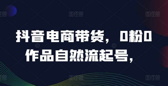 抖音电商带货，0粉0作品自然流起号，热销20多万人的抖音课程的经验分享 - 中赚网创-中赚网创