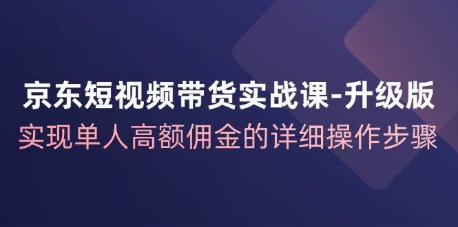 （12167期）京东-短视频带货实战课-升级版，实现单人高额佣金的详细操作步骤 - 中赚网创-中赚网创