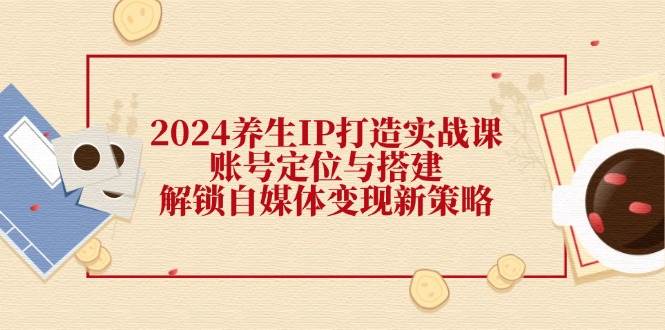 （12259期）2024养生IP打造实战课：账号定位与搭建，解锁自媒体变现新策略 - 中赚网创-中赚网创