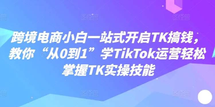 跨境电商小白一站式开启TK搞钱，教你“从0到1”学TikTok运营轻松掌握TK实操技能 - 中赚网创-中赚网创