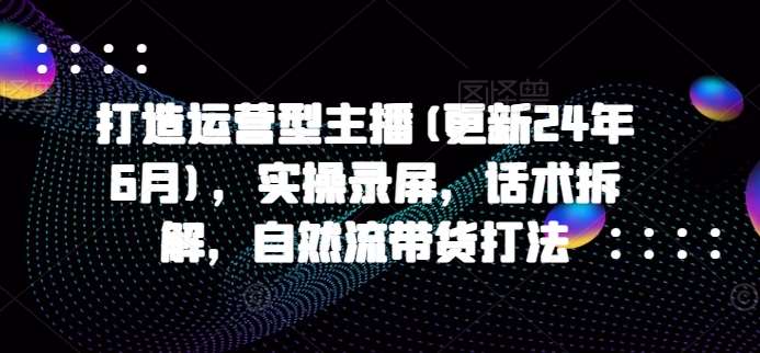 打造运营型主播(更新24年9月)，实操录屏，话术拆解，自然流带货打法 - 中赚网创-中赚网创