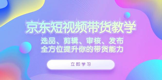 （12573期）京东短视频带货教学：选品、剪辑、审核、发布，全方位提升你的带货能力 - 中赚网创-中赚网创