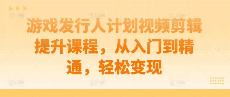 游戏发行人计划视频剪辑提升课程，从入门到精通，轻松变现 - 中赚网创-中赚网创